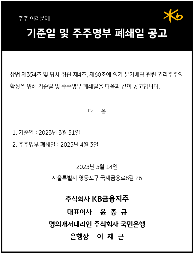 기준일 및 주주명부 폐쇄일 공고
상법 제354조 및 당사 정관 제4조, 제60조에 의거 분기배당 관련 권리주주의 확정을 위해 기준일 및 주주명부 폐쇄일을 다음과 같이 공고합니다.
1. 기준일 : 2023년 3월 31일
2. 주주명부 폐쇄일 : 2023년 4월 3일
2023년 3월 14일
서울특별시 영등포구 국제금융로8길 26

주식회사 KB금융지주
대표이사    윤  종  규 
명의개서대리인 주식회사 국민은행
은행장    이  재  근