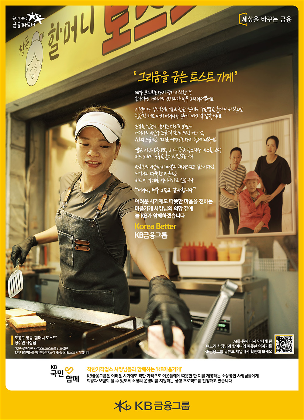 
그리움을 굽는 토스트 가게

제가 토스트를 다시 굽기 시작 한 건 
돌아가신 어머니의 빈자리가 너무 그리워서였어요

새벽마다 양배추를 썰고 철판 앞에서 구슬땀을 흘리며 서 있으면
힘들긴 해도 마치 어머니가 옆에 계신 것 같았거든요

손님들 얼굴에 번지는 미소를 보면서
어머니의 마음을 조금씩 알게 되던 어느 날,
AI의 도움으로 그리운 어머니를 다시 뵙게 되었어요

짧은 시간이었지만, 그 따뜻한 목소리와 미소를 보며
저도 모르게 눈물을 흘리고 말았습니다

손님들의 마음까지 배불리 채워드리고 싶으시다던
어머니의 따뜻한 마음으로
저도 이 가게를 이어나가고 싶습니다.

“어머니, 너무 그립고 감사합니다”

어려운 시기에도 따뜻한 마음을 전하는
마음가게 사장님의 희망 곁에
늘 KB가 함께하겠습니다.

Korea Better 
KB금융그룹
