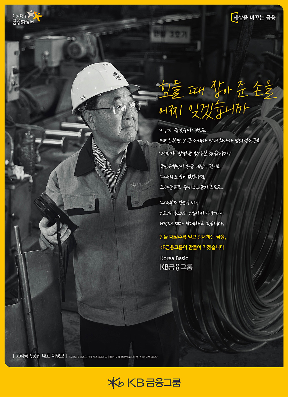 
힘들 때 잡아 준 손을 어찌 잊겠습니까

‘아, 다 끝났구나’ 싶었죠
IMF 한복판, 모든 거래가 막혀 회사가 멈춰 섰거든요
“저희가 방법을 찾아보겠습니다.”
국민은행만이 손을 내밀어 줬어요
그 때의 도움이 없었다면, 
고려금속도 주저앉았을지 모르죠.
그때부터 인연이 되어
최고의 부스바 기업이 된 지금까지 
45년째, KB와 함께하고 있습니다.
힘들 때일수록 믿고 함께하는 금융,
KB금융그룹이 만들어 가겠습니다 
Korea Basic
KB금융그룹    
