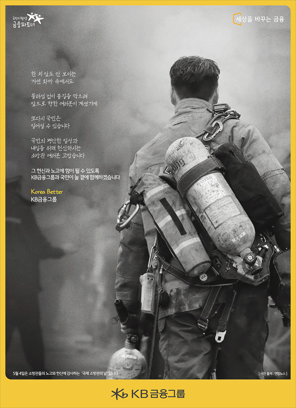 
한 치 앞도 안보이는
거센 화마 속에서도

물러섬 없이 불길을 막으려
앞으로 향한 여러분이 계셨기에

또다시 국민은
일어설 수 있습니다

국민의 평안한 일상과
내일을 위해 헌신하시는
소방관 여러분 고맙습니다

그 헌신과 노고에 힘이 될 수 있도록
KB금융그룹과 국민이 늘 곁에 함께하겠습니다.

Korea Better 
KB금융그룹
