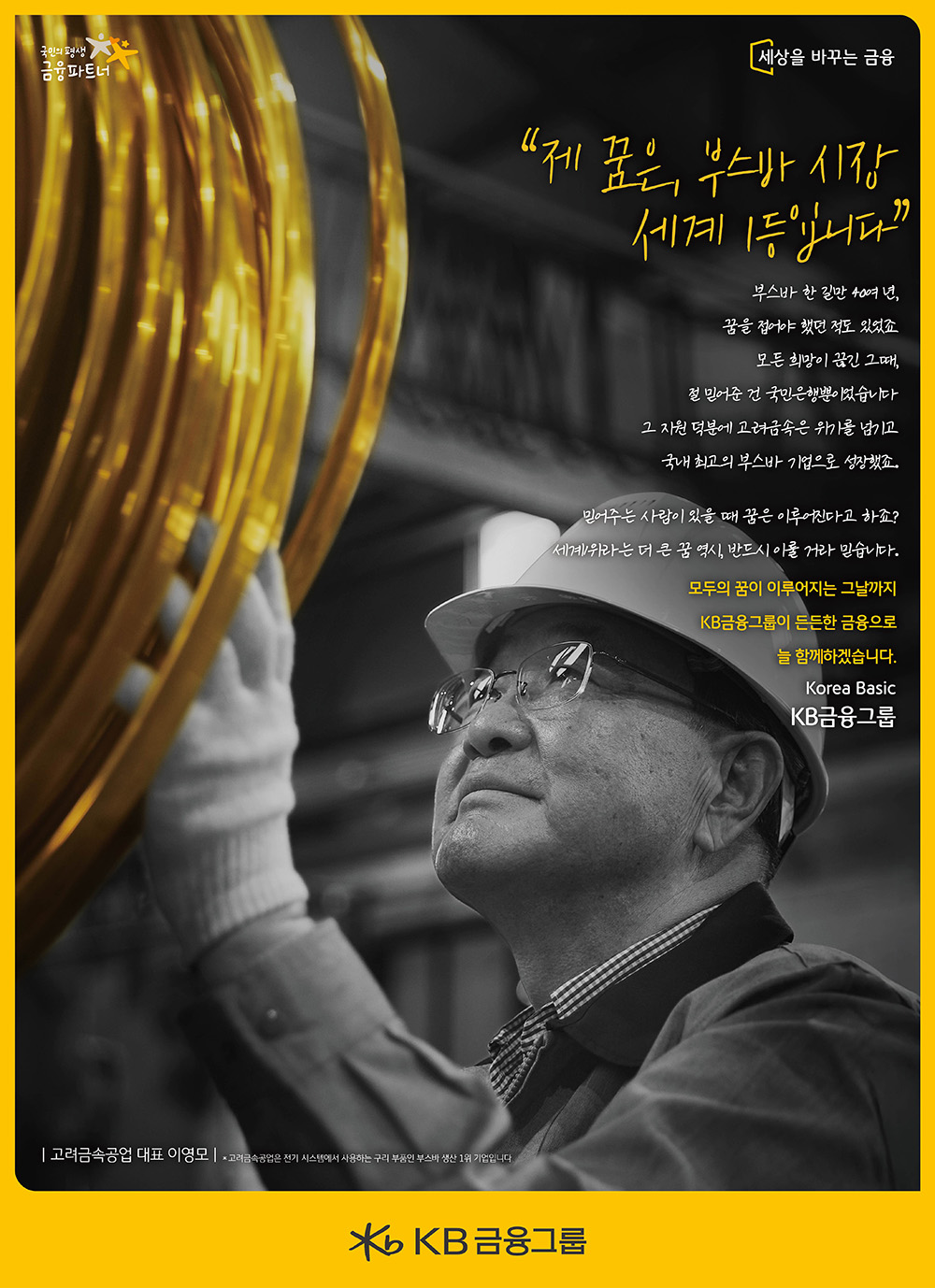 
“제 꿈은, 부스바 시장 세계 1등입니다”

부스바 한 길만 40여 년,
꿈을 접어야 했던 적도 있었죠
모든 희망이 끊긴 그때,
절 믿어준 건 국민은행뿐이었습니다
그 지원 덕분에 고려금속은 위기를 넘기고 
국내 최고의 부스바 기업으로 성장했죠.
믿어주는 사람이 있을 때 꿈은 이루어진다고 하죠? 
세계1위라는 더 큰 꿈 역시, 반드시 이룰 거라 믿습니다.
모두의 꿈이 이루어지는 그날까지
KB금융그룹이 든든한 금융으로 
늘 함께하겠습니다.
Korea Basic
KB금융그룹    
